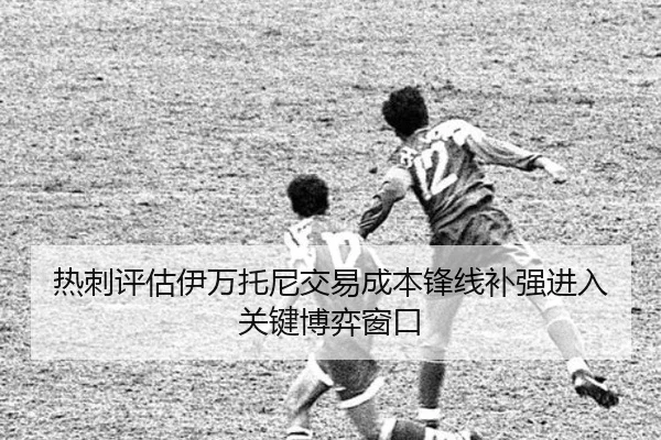 热刺评估伊万托尼交易成本锋线补强进入关键博弈窗口