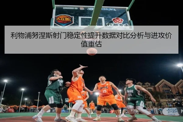利物浦努涅斯射门稳定性提升数据对比分析与进攻价值重估