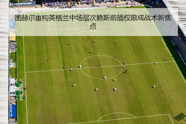图赫尔重构英格兰中场层次赖斯前插权限成战术新焦点