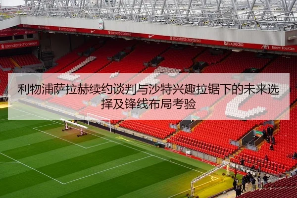 利物浦萨拉赫续约谈判与沙特兴趣拉锯下的未来选择及锋线布局考验