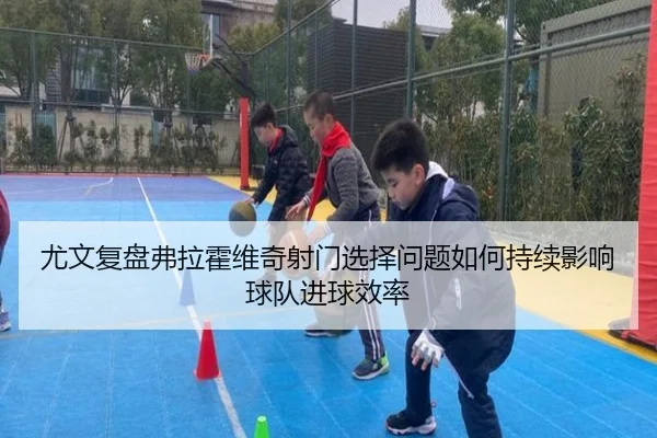 尤文复盘弗拉霍维奇射门选择问题如何持续影响球队进球效率