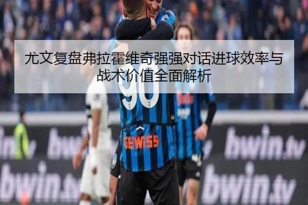 尤文复盘弗拉霍维奇强强对话进球效率与战术价值全面解析