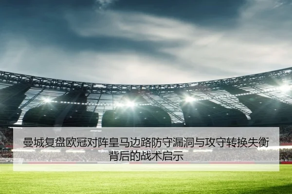 曼城复盘欧冠对阵皇马边路防守漏洞与攻守转换失衡背后的战术启示