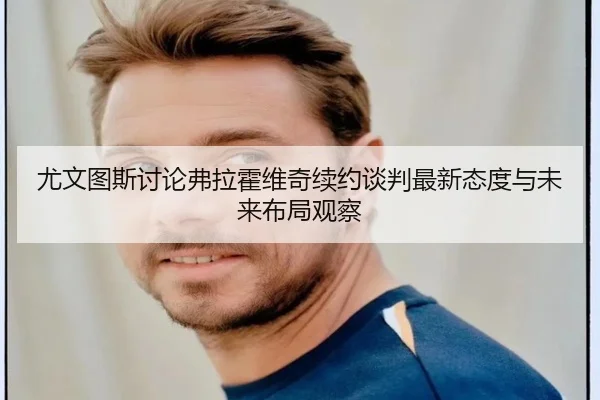尤文图斯讨论弗拉霍维奇续约谈判最新态度与未来布局观察