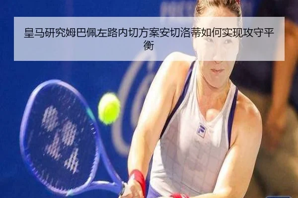 皇马研究姆巴佩左路内切方案安切洛蒂如何实现攻守平衡