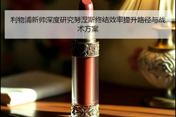 利物浦新帅深度研究努涅斯终结效率提升路径与战术方案