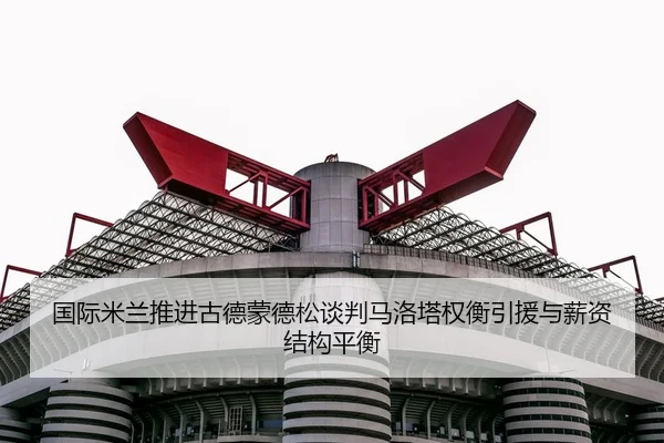 国际米兰推进古德蒙德松谈判马洛塔权衡引援与薪资结构平衡