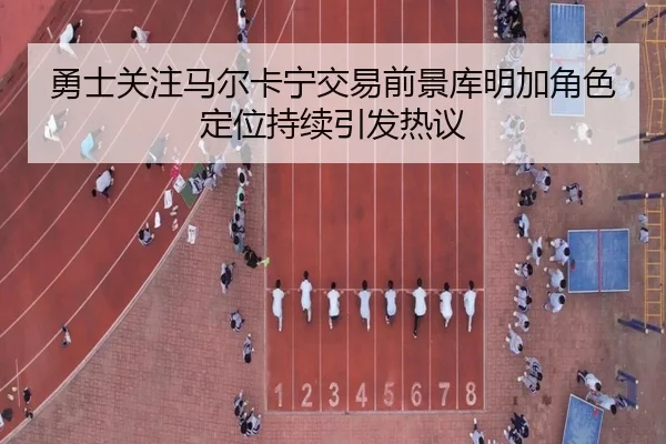 勇士关注马尔卡宁交易前景库明加角色定位持续引发热议