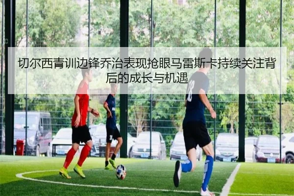 切尔西青训边锋乔治表现抢眼马雷斯卡持续关注背后的成长与机遇